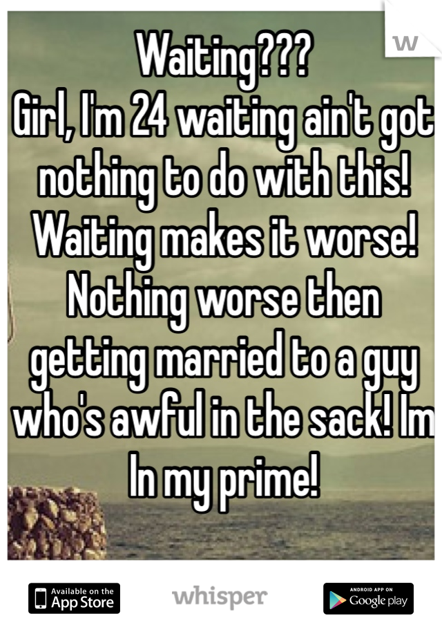 Waiting???
Girl, I'm 24 waiting ain't got nothing to do with this! 
Waiting makes it worse! Nothing worse then getting married to a guy who's awful in the sack! Im In my prime! 