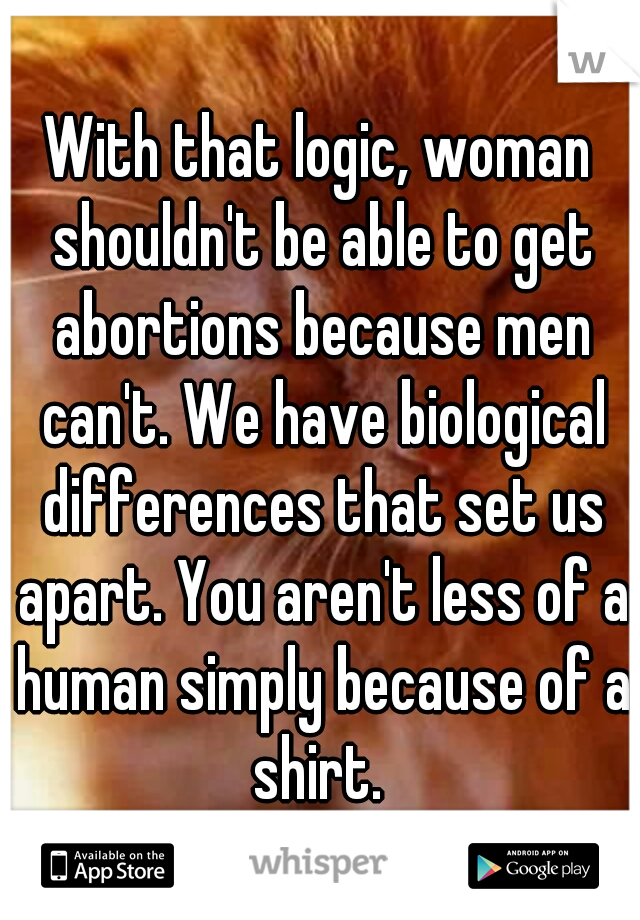 With that logic, woman shouldn't be able to get abortions because men can't. We have biological differences that set us apart. You aren't less of a human simply because of a shirt. 