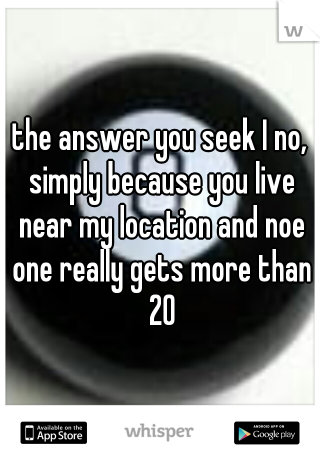 the answer you seek I no, simply because you live near my location and noe one really gets more than 20