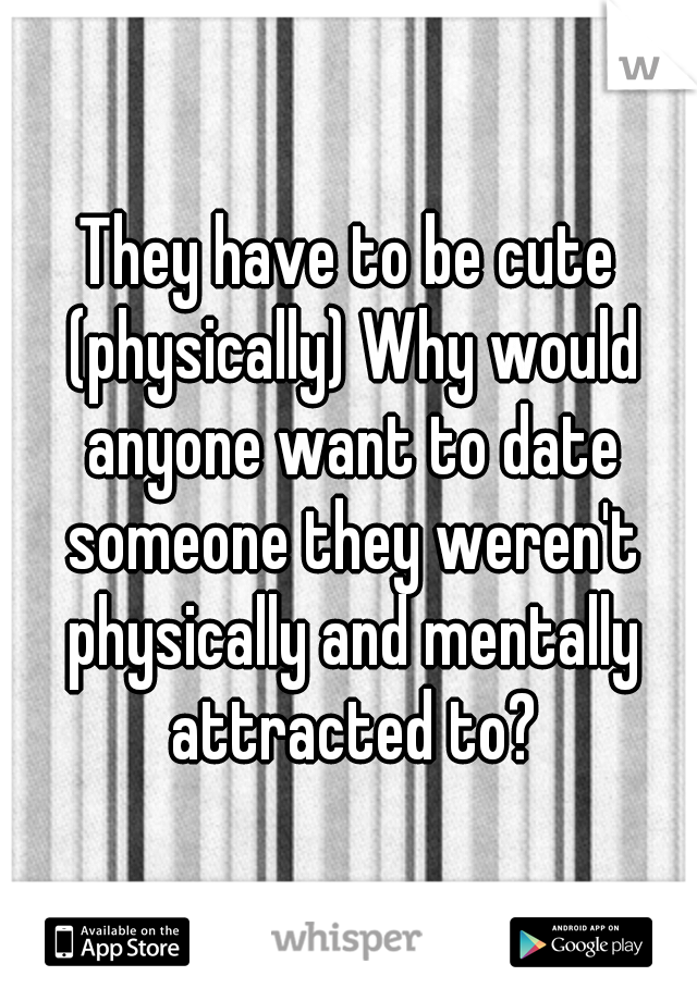 They have to be cute (physically) Why would anyone want to date someone they weren't physically and mentally attracted to?
