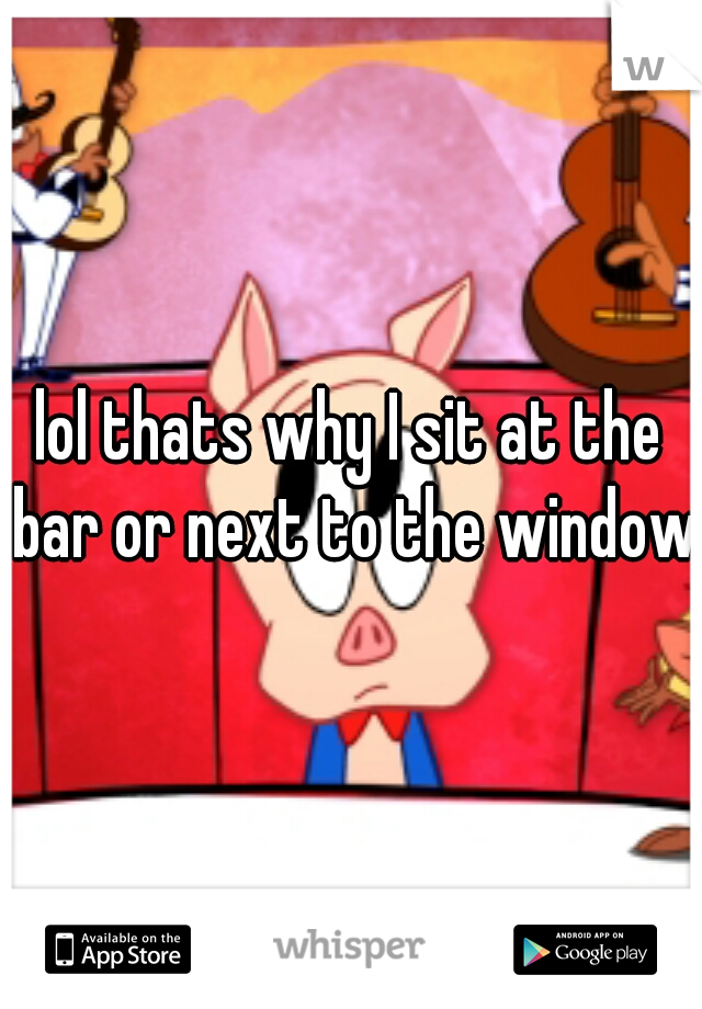 lol thats why I sit at the bar or next to the window
