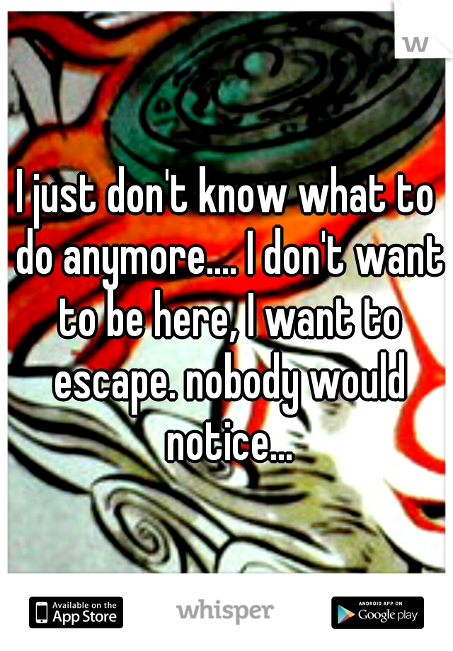 I just don't know what to do anymore.... I don't want to be here, I want to escape. nobody would notice...