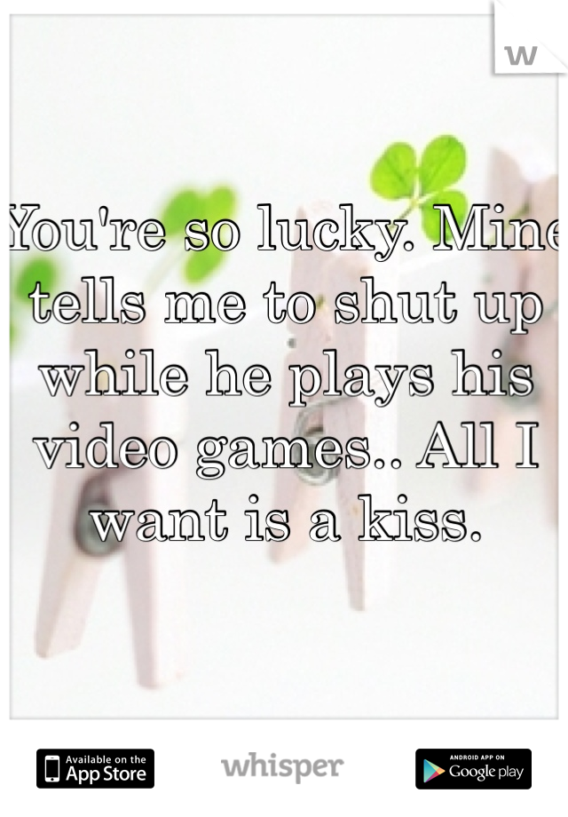 You're so lucky. Mine tells me to shut up while he plays his video games.. All I want is a kiss.