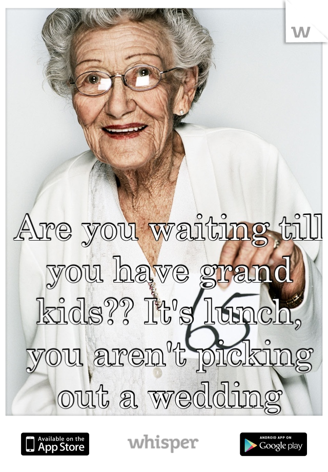 Are you waiting till you have grand kids?? It's lunch, you aren't picking out a wedding dress.... Calm down 