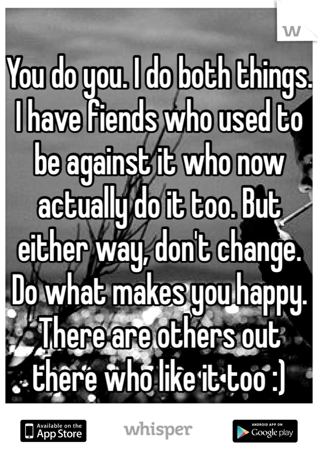 You do you. I do both things. I have fiends who used to be against it who now actually do it too. But either way, don't change. Do what makes you happy. There are others out there who like it too :) 
