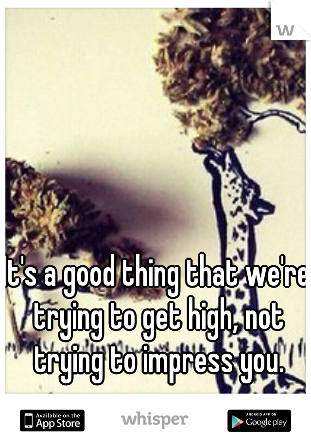 It's a good thing that we're trying to get high, not trying to impress you.