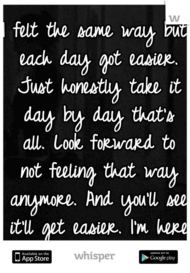 I felt the same way but each day got easier. Just honestly take it day by day that's all. Look forward to not feeling that way anymore. And you'll see it'll get easier. I'm here to talk if you want.