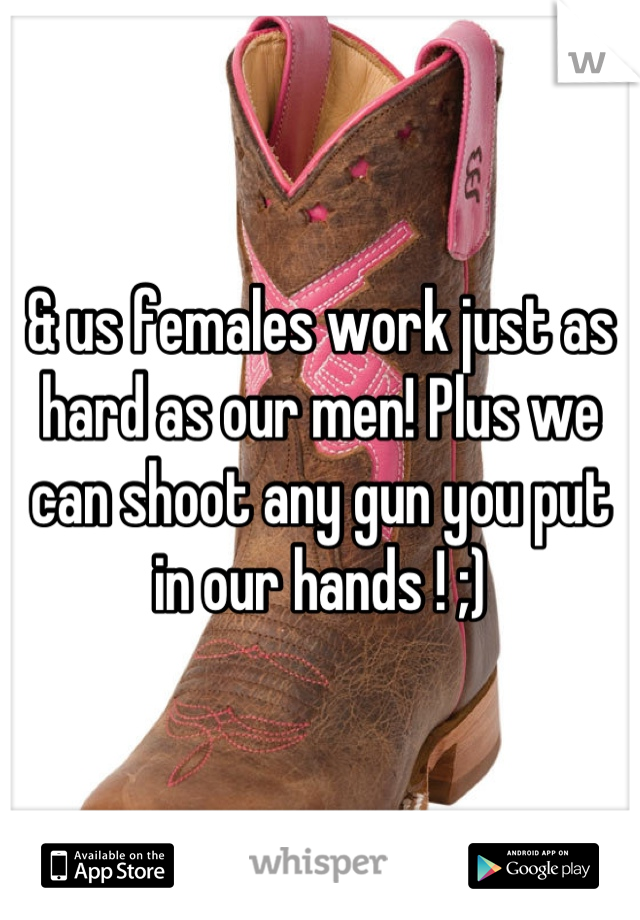 & us females work just as hard as our men! Plus we can shoot any gun you put in our hands ! ;)