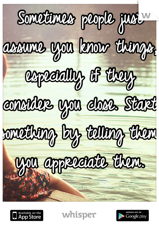 Sometimes people just assume you know things, especially if they consider you close. Start something by telling them you appreciate them. 