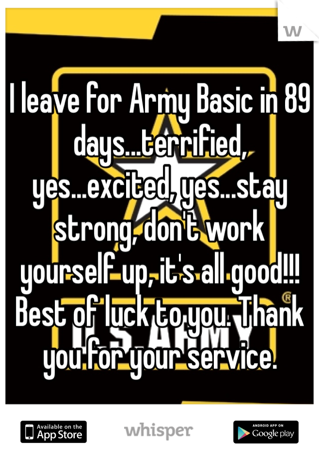 I leave for Army Basic in 89 days...terrified, yes...excited, yes...stay strong, don't work yourself up, it's all good!!! Best of luck to you. Thank you for your service.