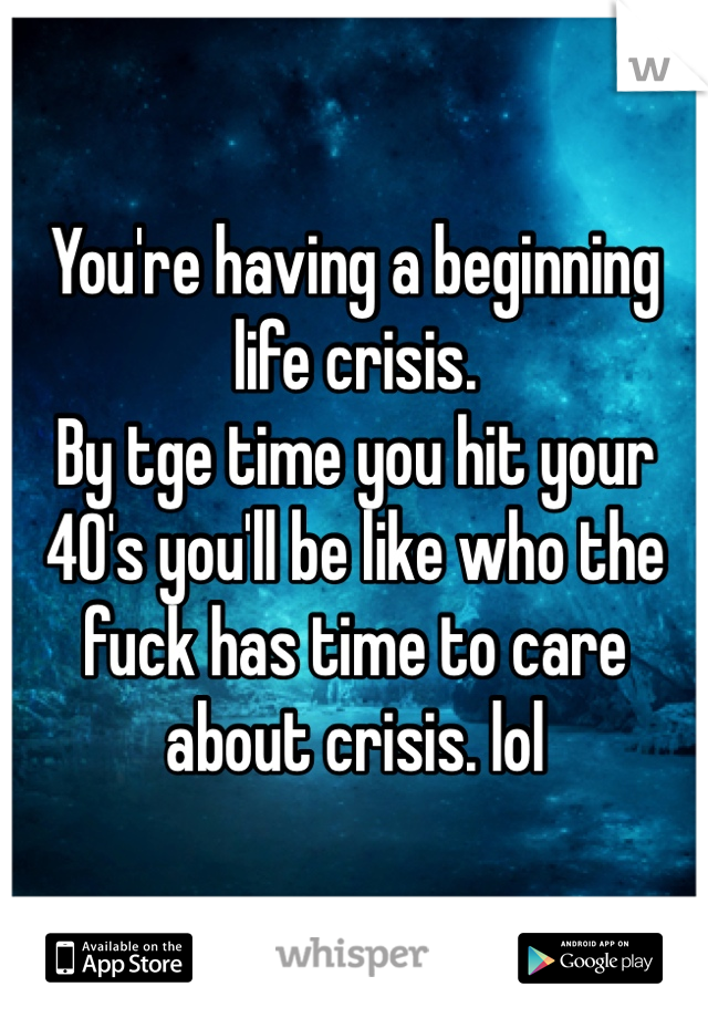 You're having a beginning life crisis. 
By tge time you hit your 40's you'll be like who the fuck has time to care about crisis. lol