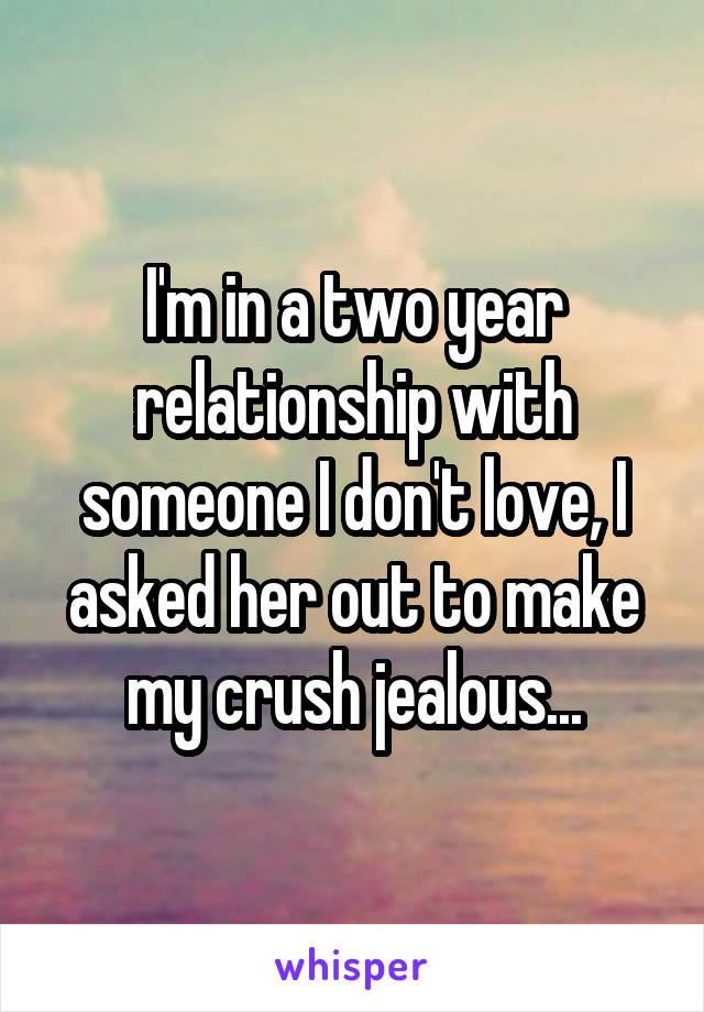 I'm in a two year relationship with someone I don't love, I asked her out to make my crush jealous...
