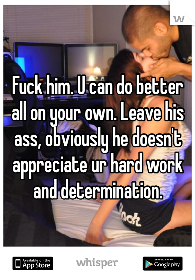 Fuck him. U can do better all on your own. Leave his ass, obviously he doesn't appreciate ur hard work and determination. 
