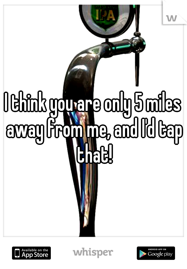 I think you are only 5 miles away from me, and I'd tap that!