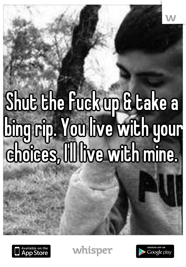 Shut the fuck up & take a bing rip. You live with your choices, I'll live with mine. 