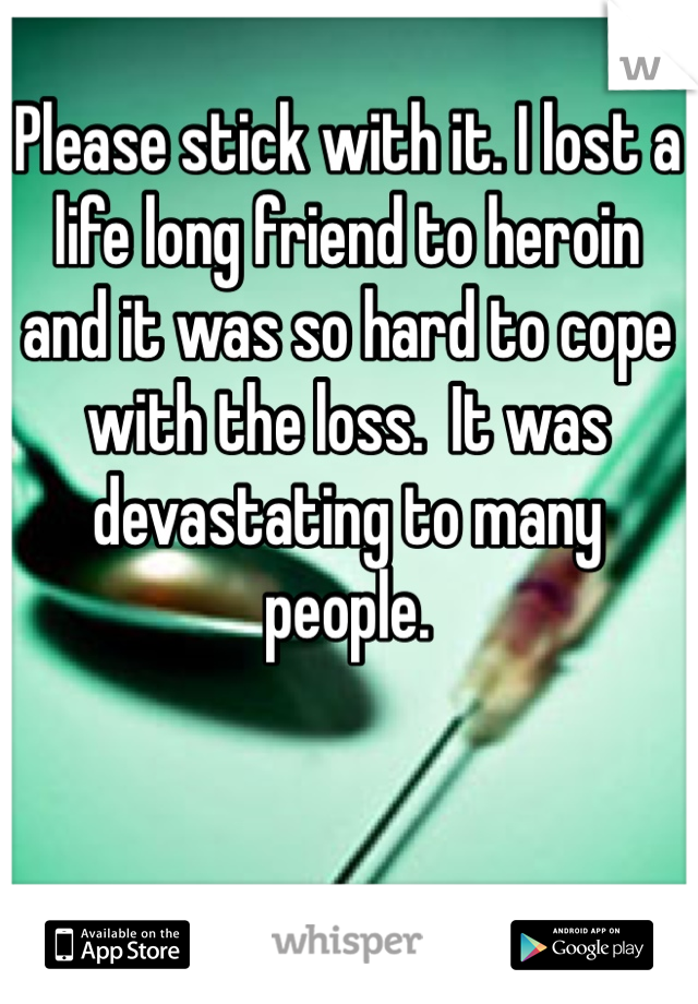 Please stick with it. I lost a life long friend to heroin and it was so hard to cope with the loss.  It was devastating to many people. 