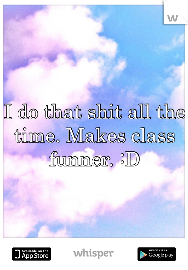 I do that shit all the time. Makes class funner. :D 