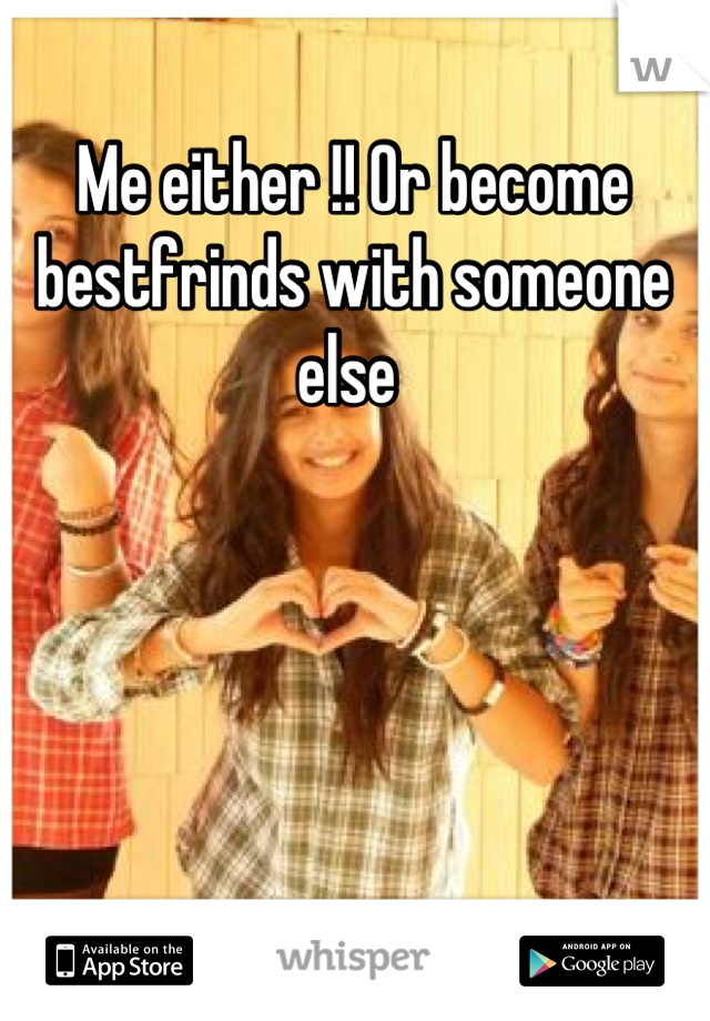 Me either !! Or become bestfrinds with someone else 