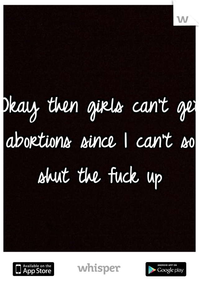 Okay then girls can't get abortions since I can't so shut the fuck up 