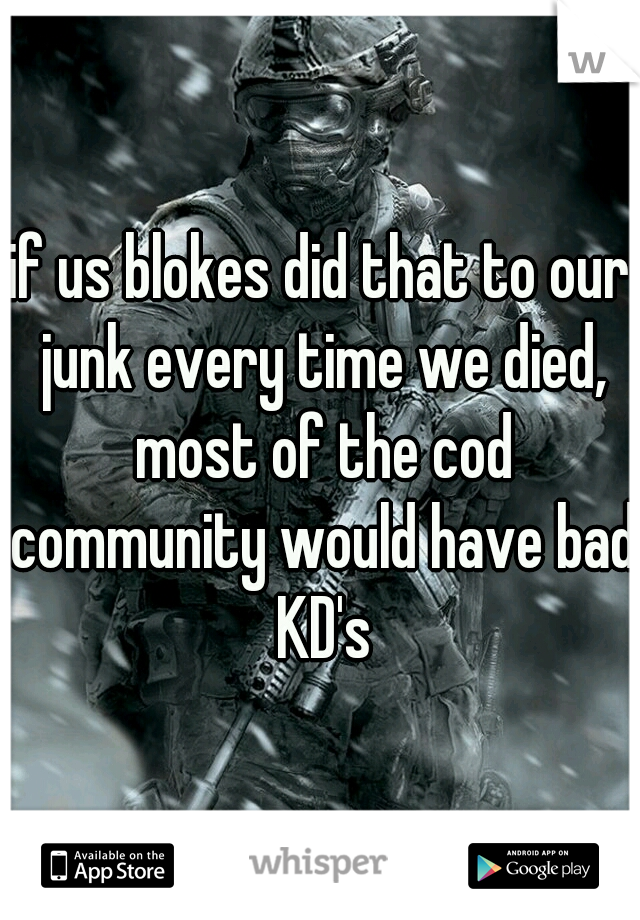 if us blokes did that to our junk every time we died, most of the cod community would have bad KD's