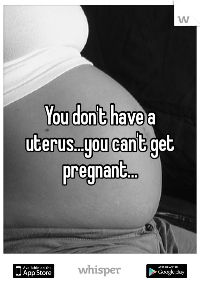 You don't have a uterus...you can't get pregnant...