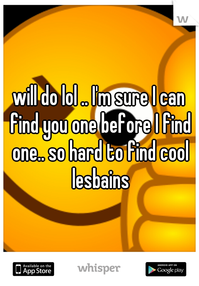 will do lol .. I'm sure I can find you one before I find one.. so hard to find cool lesbains