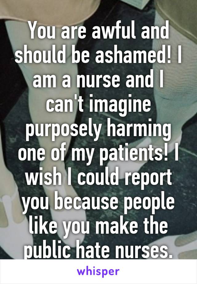 You are awful and should be ashamed! I am a nurse and I can't imagine purposely harming one of my patients! I wish I could report you because people like you make the public hate nurses.