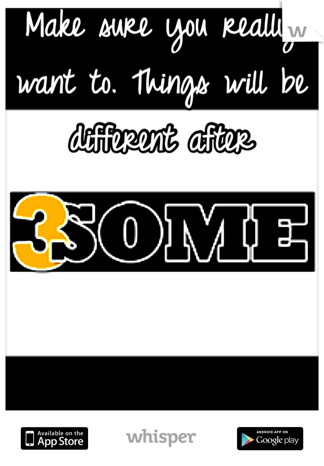 Make sure you really want to. Things will be different after