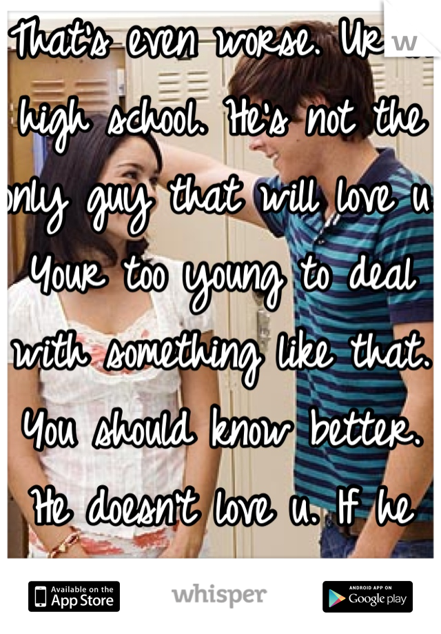 That's even worse. Ur in high school. He's not the only guy that will love u. Your too young to deal with something like that. You should know better. He doesn't love u. If he did he wouldn't touch u 