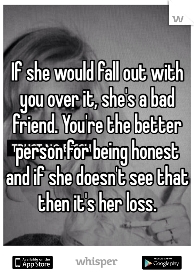 If she would fall out with you over it, she's a bad friend. You're the better person for being honest and if she doesn't see that then it's her loss. 