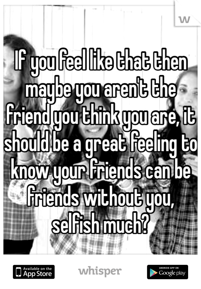 If you feel like that then maybe you aren't the friend you think you are, it should be a great feeling to know your friends can be friends without you, selfish much?