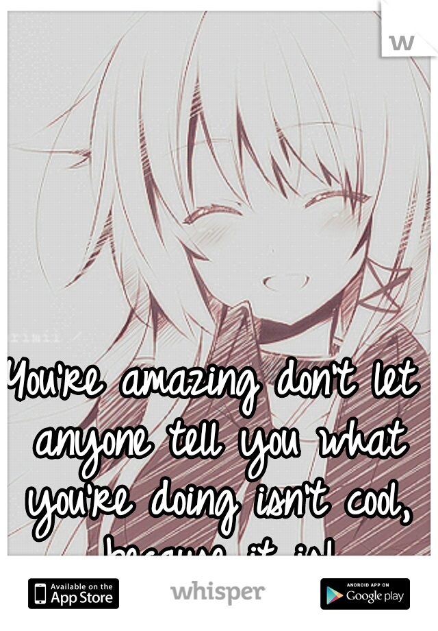 You're amazing don't let anyone tell you what you're doing isn't cool, because it is!
