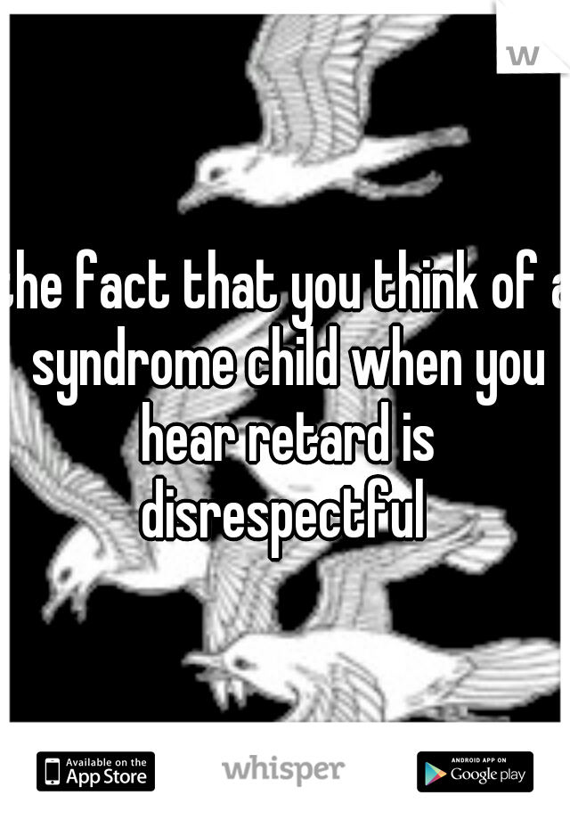 the fact that you think of a syndrome child when you hear retard is disrespectful 