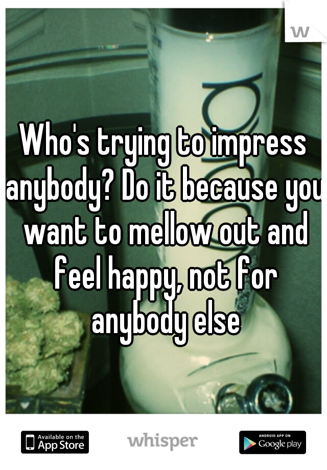 Who's trying to impress anybody? Do it because you want to mellow out and feel happy, not for anybody else