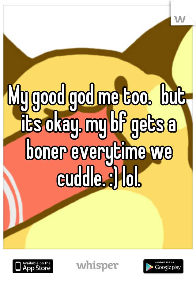 My good god me too.
but its okay. my bf gets a boner everytime we cuddle. :) lol.