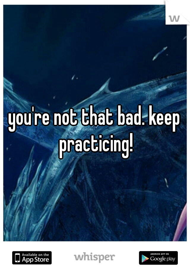 you're not that bad. keep practicing!