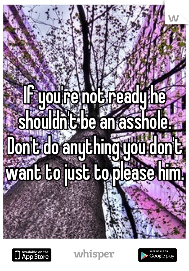 If you're not ready he shouldn't be an asshole. Don't do anything you don't want to just to please him.