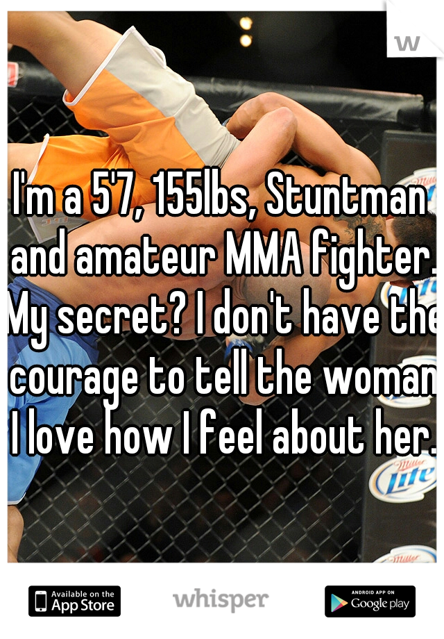 I'm a 5'7, 155lbs, Stuntman and amateur MMA fighter. My secret? I don't have the courage to tell the woman I love how I feel about her.