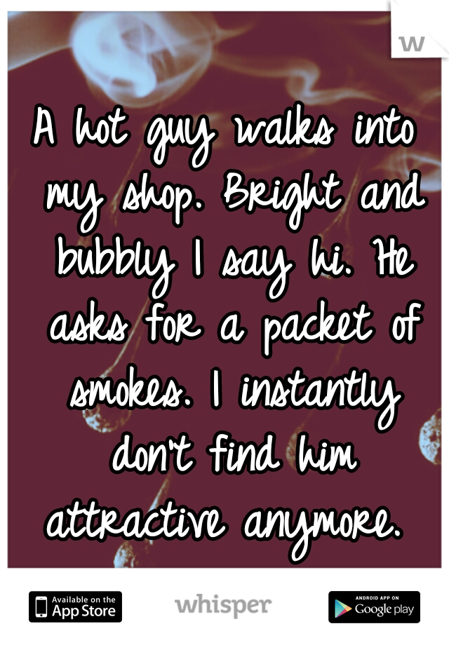A hot guy walks into my shop. Bright and bubbly I say hi. He asks for a packet of smokes. I instantly don't find him attractive anymore. 
