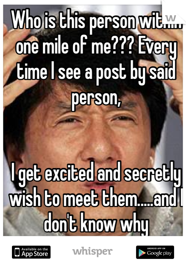 Who is this person within one mile of me??? Every time I see a post by said person, 


I get excited and secretly wish to meet them.....and I don't know why