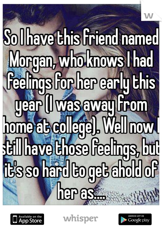 So I have this friend named Morgan, who knows I had feelings for her early this year (I was away from home at college). Well now I still have those feelings, but it's so hard to get ahold of her as....