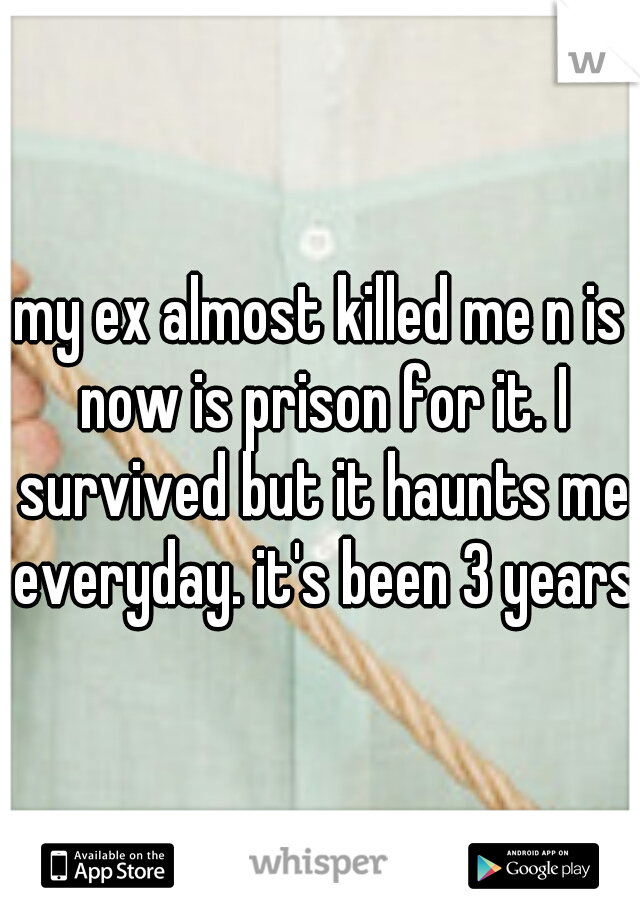 my ex almost killed me n is now is prison for it. I survived but it haunts me everyday. it's been 3 years.