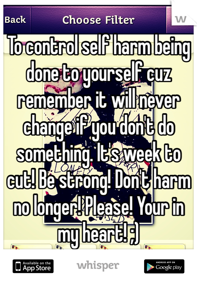 To control self harm being done to yourself cuz remember it will never change if you don't do something. It's week to cut! Be strong! Don't harm no longer! Please! Your in my heart! ;)