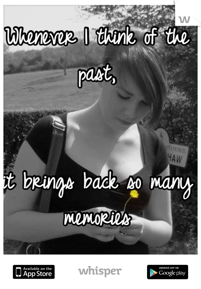 Whenever I think of the past, 


it brings back so many memories