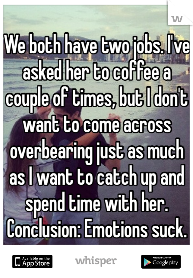 We both have two jobs. I've asked her to coffee a couple of times, but I don't want to come across overbearing just as much as I want to catch up and spend time with her.
Conclusion: Emotions suck. 