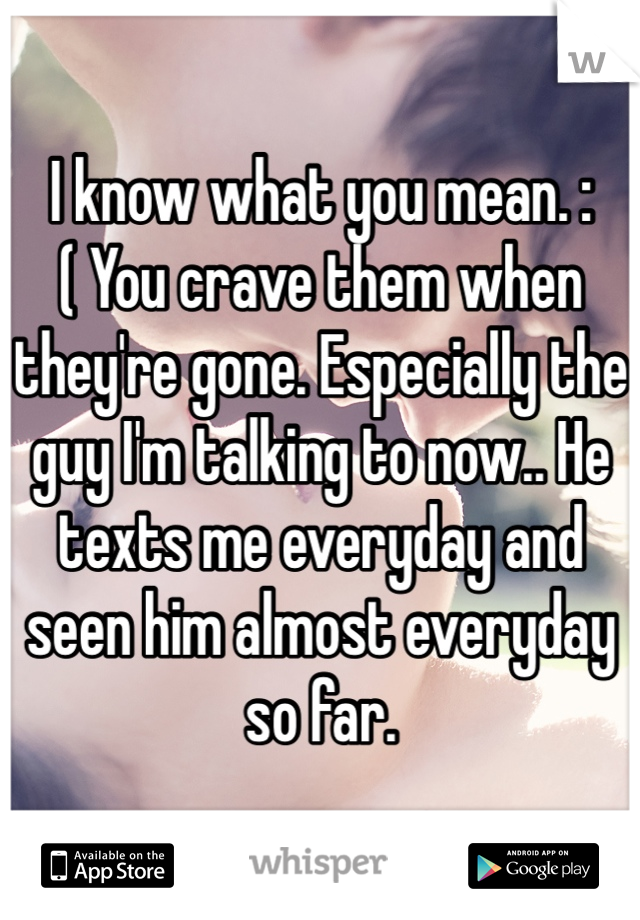 I know what you mean. :( You crave them when they're gone. Especially the guy I'm talking to now.. He texts me everyday and seen him almost everyday so far.