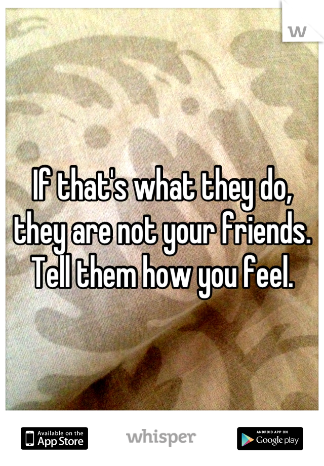 If that's what they do, they are not your friends.
Tell them how you feel.