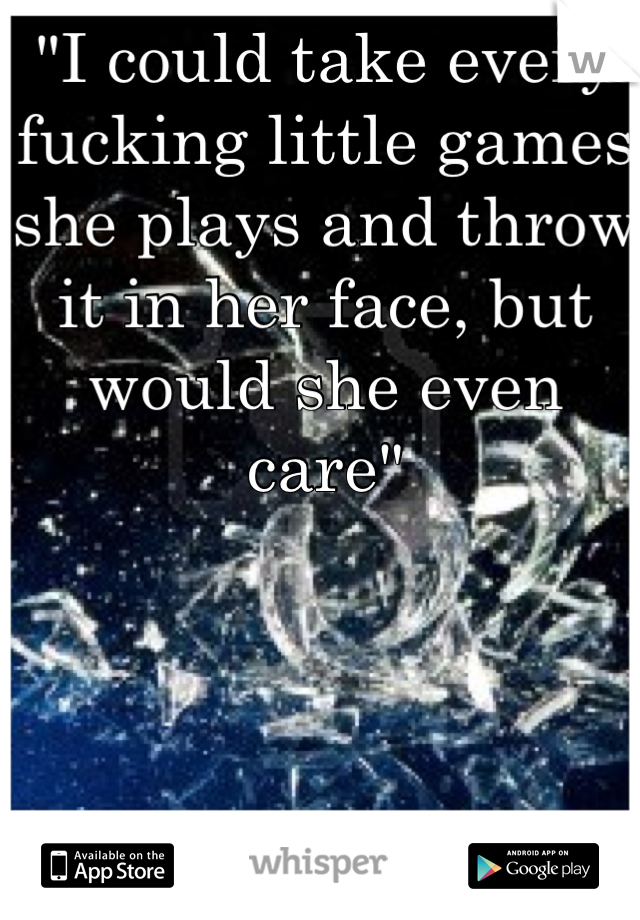 "I could take every fucking little games she plays and throw it in her face, but would she even care"