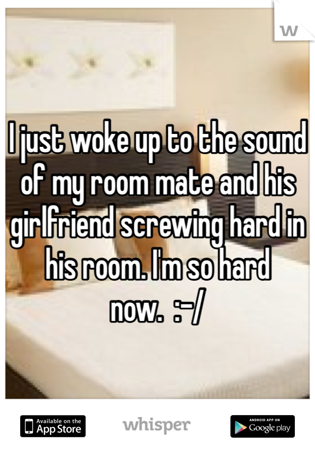 I just woke up to the sound of my room mate and his girlfriend screwing hard in his room. I'm so hard now.  :-/