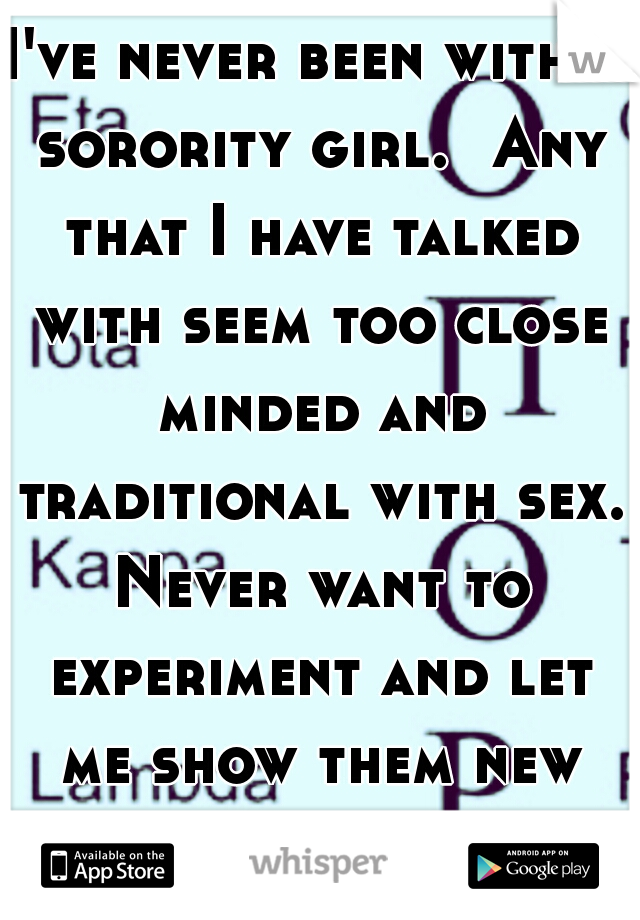 I've never been with a sorority girl.

Any that I have talked with seem too close minded and traditional with sex. Never want to experiment and let me show them new things so i just stay away.  